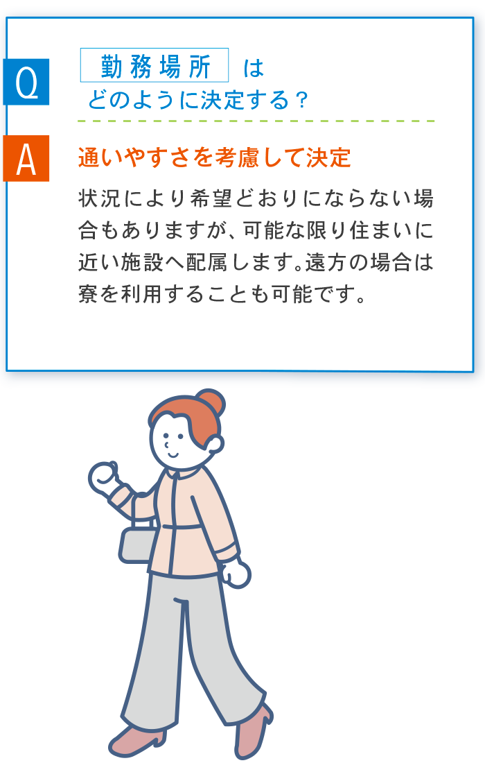 Q 勤務場所はどのように決定する？ A 通いやすさを考慮して決定 状況により希望どおりにならない場合もありますが、可能な限り住まいに近い施設へ配属します。遠方の場合は寮を利用することも可能です。