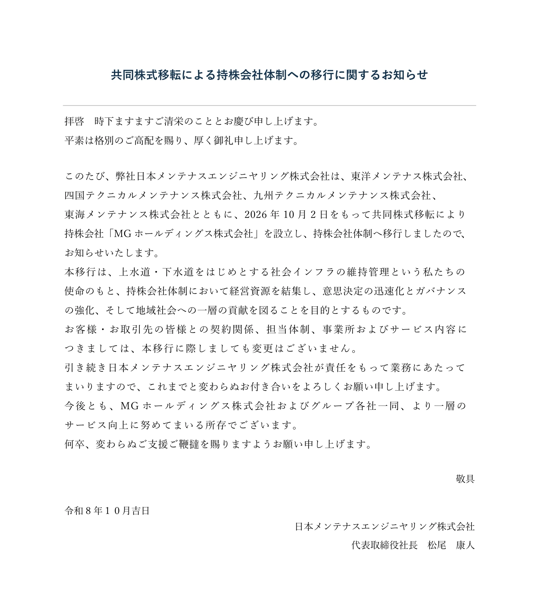 共同株式移転による持株会社体制への移行に関するお知らせ

拝啓　時下ますますご清栄のこととお慶び申し上げます。
平素は格別のご高配を賜り、厚く御礼申し上げます。

このたび、弊社日本メンテナスエンジニヤリング株式会社は、東洋メンテナス株式会社、
四国テクニカルメンテナンス株式会社、九州テクニカルメンテナンス株式会社、
東海メンテナンス株式会社とともに、2026年10月2日をもって共同株式移転により
持株会社「MGホールディングス株式会社」を設立し、持株会社体制へ移行しましたので、
お知らせいたします。
本移行は、上水道・下水道をはじめとする社会インフラの維持管理という私たちの
使命のもと、持株会社体制において経営資源を結集し、意思決定の迅速化とガバナンス
の強化、そして地域社会への一層の貢献を図ることを目的とするものです。
お客様・お取引先の皆様との契約関係、担当体制、事業所およびサービス内容に
つきましては、本移行に際しましても変更はございません。
引き続き日本メンテナスエンジニヤリング株式会社が責任をもって業務にあたって
まいりますので、これまでと変わらぬお付き合いをよろしくお願い申し上げます。
今後とも、MGホールディングス株式会社およびグループ各社一同、より一層の
サービス向上に努めてまいる所存でございます。
何卒、変わらぬご支援ご鞭撻を賜りますようお願い申し上げます。

敬具

令和8年１０月吉日
日本メンテナスエンジニヤリング株式会社
代表取締役社長　松尾  康人
