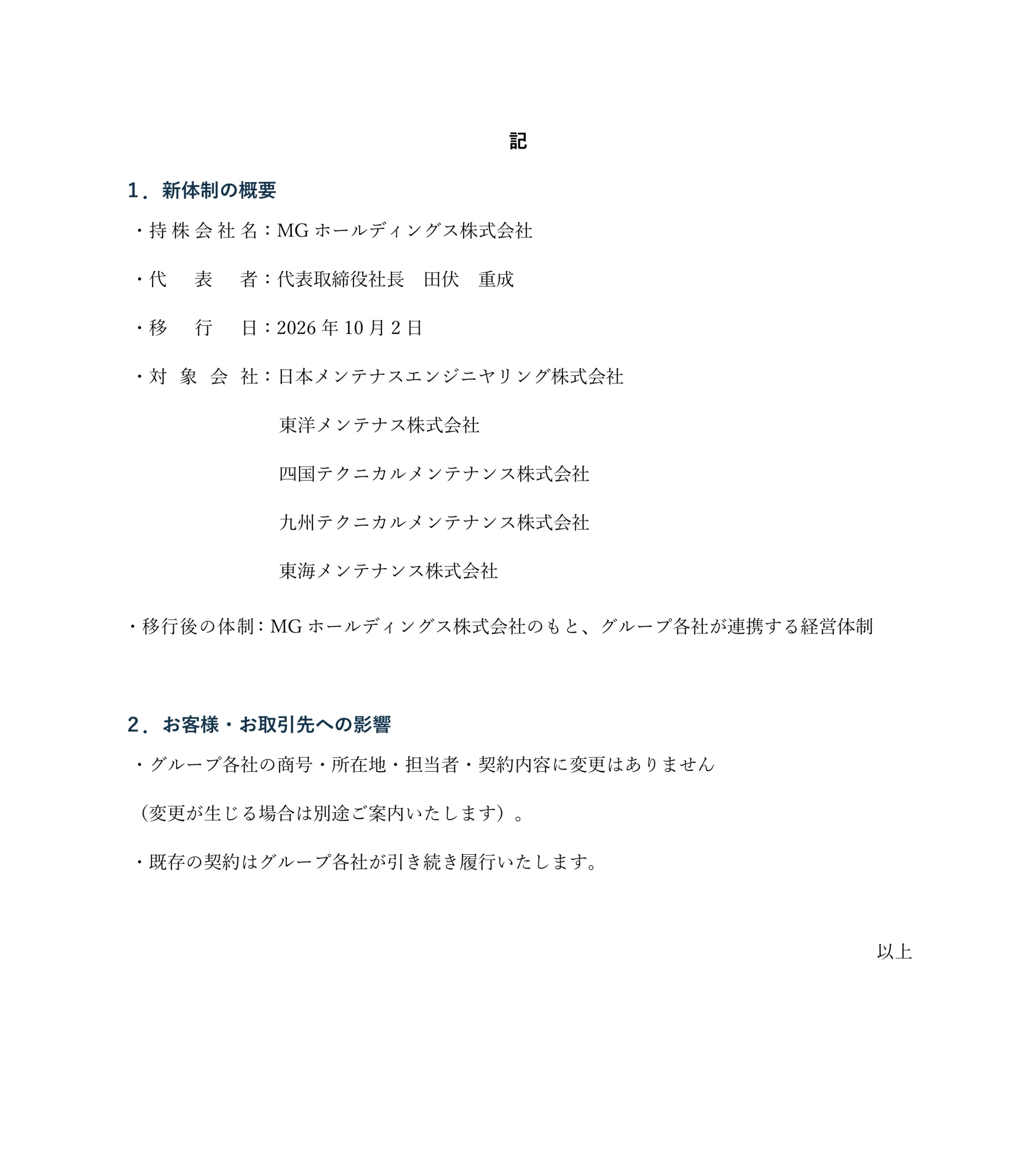 記
１．新体制の概要
・持株会社名：MGホールディングス株式会社
・代表者：代表取締役社長　田伏　重成
・移　行　日：2026年10月2日
・対象会社：日本メンテナスエンジニヤリング株式会社
東洋メンテナス株式会社
四国テクニカルメンテナンス株式会社
九州テクニカルメンテナンス株式会社
東海メンテナンス株式会社
・移行後の体制：MGホールディングス株式会社のもと、グループ各社が連携する経営体制

２．お客様・お取引先への影響
・グループ各社の商号・所在地・担当者・契約内容に変更はありません
（変更が生じる場合は別途ご案内いたします）。
・既存の契約はグループ各社が引き続き履行いたします。

以上
